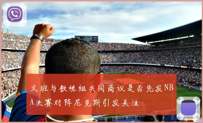 文班与教练组共同商议是否先发NBA决赛对阵尼克斯引发关注