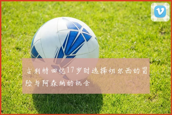 古利特回忆17岁时选择切尔西的冒险与阿森纳的机会