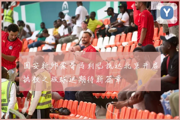 国安新帅蒙哥马利已抵达北京开启执教之旅球迷期待新篇章