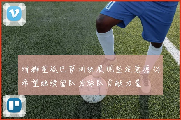 特狮重返巴萨训练展现坚定意愿仍希望继续留队为球队贡献力量