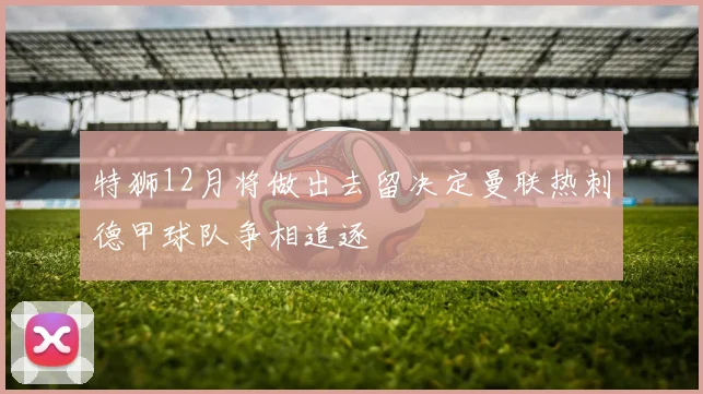 特狮12月将做出去留决定曼联热刺德甲球队争相追逐