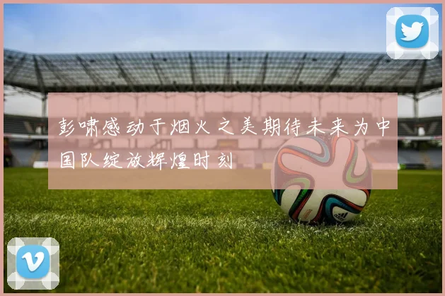 彭啸感动于烟火之美期待未来为中国队绽放辉煌时刻