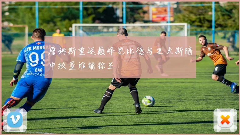 詹姆斯重返巅峰恩比德与里夫斯暗中较量谁能称王