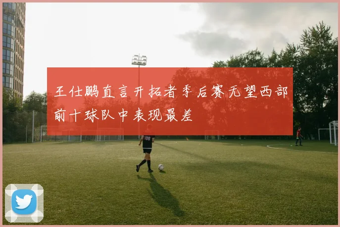 王仕鹏直言开拓者季后赛无望西部前十球队中表现最差