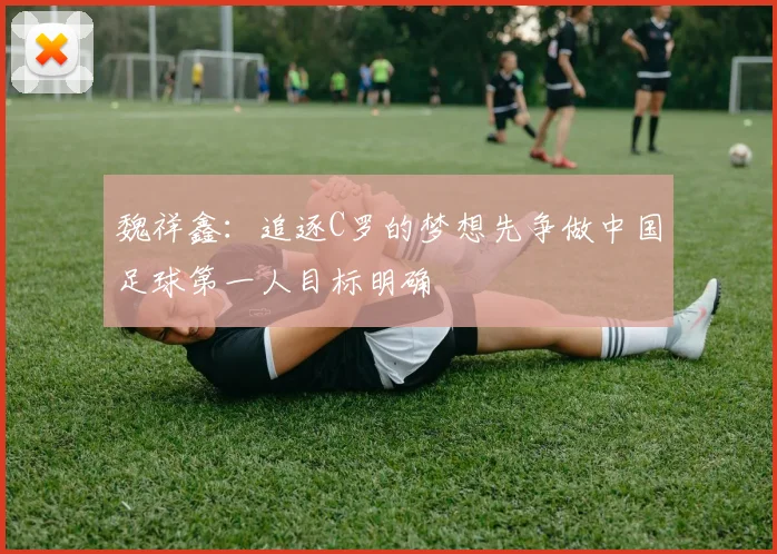 魏祥鑫：追逐C罗的梦想先争做中国足球第一人目标明确