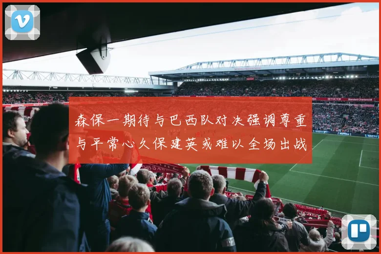 森保一期待与巴西队对决强调尊重与平常心久保建英或难以全场出战
