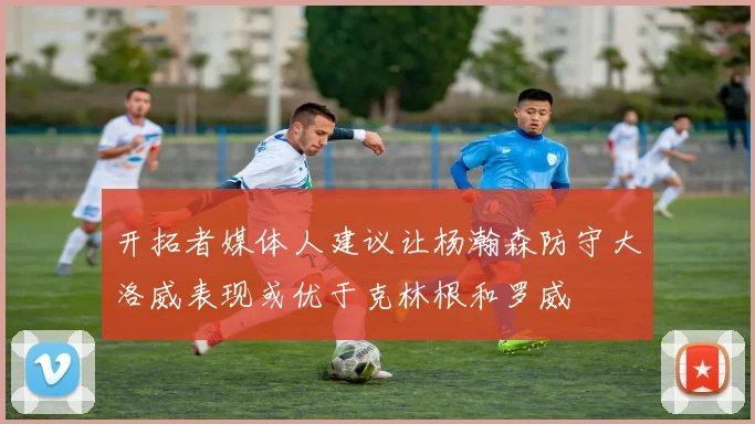 开拓者媒体人建议让杨瀚森防守大洛威表现或优于克林根和罗威