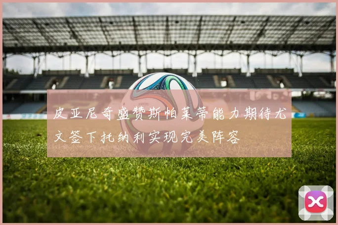 皮亚尼奇盛赞斯帕莱蒂能力期待尤文签下托纳利实现完美阵容