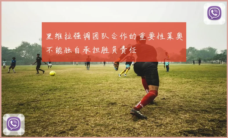 里维拉强调团队合作的重要性莱奥不能独自承担胜负责任