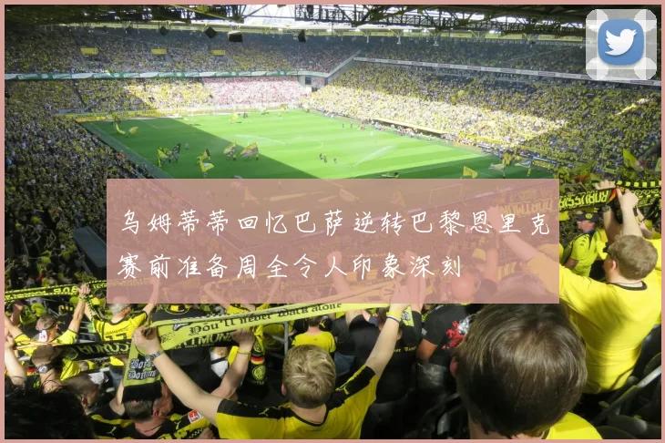 乌姆蒂蒂回忆巴萨逆转巴黎恩里克赛前准备周全令人印象深刻