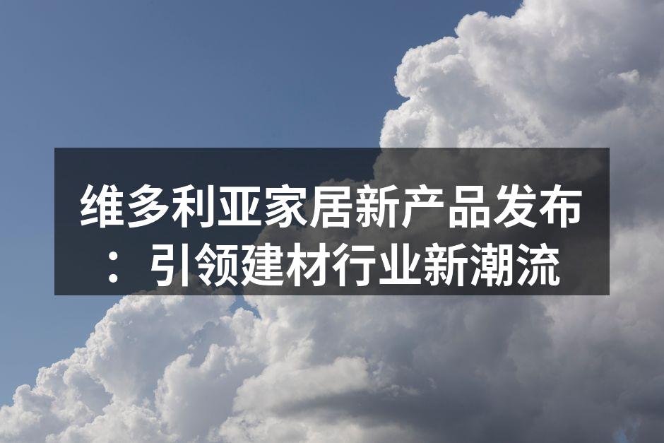 维多利亚家居新产品发布：引领建材行业新潮流