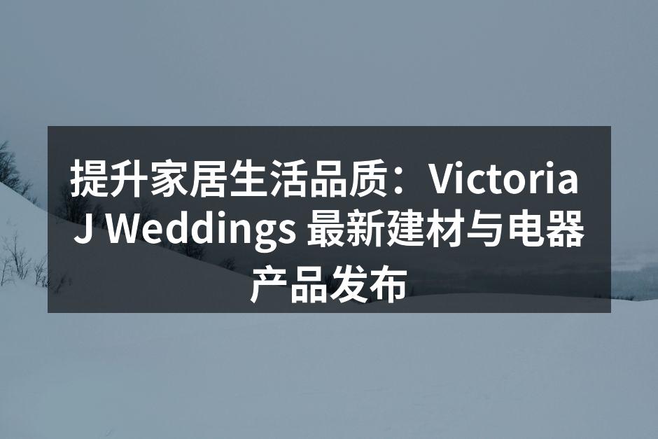 提升家居生活品质：Victoria J Weddings 最新建材与电器产品发布